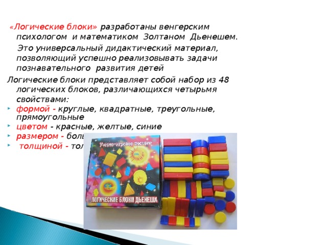 « Логические блоки» разработаны венгерским психологом и математиком Золтаном Дьенешем.  Это универсальный дидактический материал, позволяющий успешно реализовывать задачи познавательного развития детей Логические блоки представляет собой набор из 48 логических блоков, различающихся четырьмя свойствами: формой - круглые, квадратные, треугольные, прямоугольные цветом - красные, желтые, синие р азмером  -  большие и маленькие  толщиной  -  толстые и тонкие.