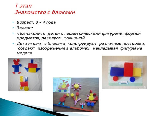 Возраст: 3 – 4 года Задачи: -Познакомить детей с геометрическими фигурами, формой предметов, размером, толщиной Дети играют с блоками, конструируют различные постройки, создают изображения в альбомах, накладывая фигуры на модели