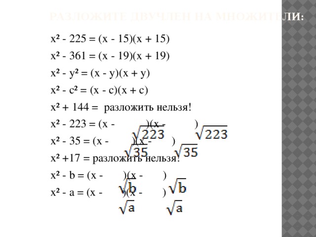 Разложите двучлен на множители: x² - 225 = (x - 15)(x + 15) x² - 361 = (x - 19)(x + 19) x² - y² = (x - y)(x + y) x² - c² = (x - c)(x + c) x² + 144 = разложить нельзя! x² - 223 = (x - )(x - ) x² - 35 = (x - )(x - ) x² +17 = разложить нельзя! x² - b = (x - )(x - ) x² - a = (x - )(x - )