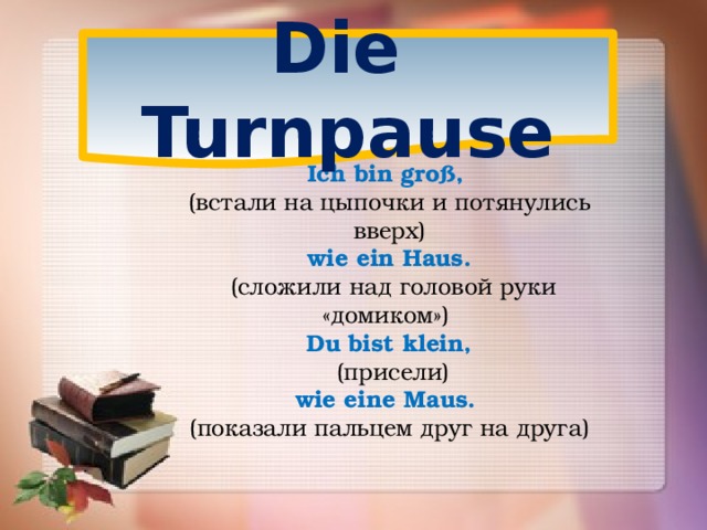 Die Turnpause Ich bin groß, (встали на цыпочки и потянулись вверх) wie ein Haus.  (сложили над головой руки «домиком») Du bist klein,  (присели) wie eine Maus. (показали пальцем друг на друга)