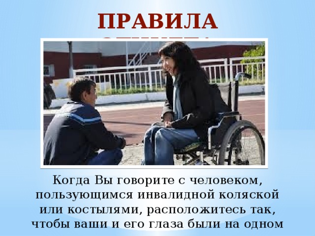 ПРАВИЛА ЭТИКЕТА Когда Вы говорите с человеком, пользующимся инвалидной коляской или костылями, расположитесь так, чтобы ваши и его глаза были на одном уровне