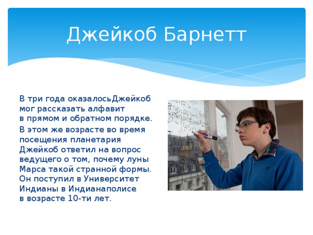 Джейкоб Барнетт В три года оказалосьДжейкоб мог рассказать алфавит в прямом и обратном порядке. В этом же возрасте во время посещения планетария Джейкоб ответил на вопрос ведущего о том, почему луны Марса такой странной формы. Он поступил в Университет Индианы в Индианаполисе в возрасте 10-ти лет.