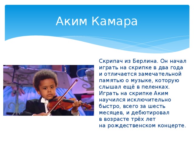Аким Камара Скрипач из Берлина. Он начал играть на скрипке в два года и отличается замечательной памятью о музыке, которую слышал ещё в пеленках. Играть на скрипке Аким научился исключительно быстро, всего за шесть месяцев, и дебютировал в возрасте трёх лет на рождественском концерте.