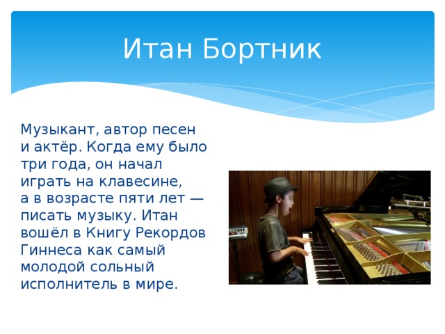 Итан Бортник Музыкант, автор песен и актёр. Когда ему было три года, он начал играть на клавесине, а в возрасте пяти лет — писать музыку. Итан вошёл в Книгу Рекордов Гиннеса как самый молодой сольный исполнитель в мире.