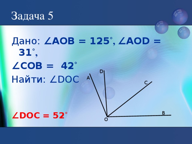 Задача 5 Дано: ∠АОВ = 125 ˚, ∠АОD = 31 ˚, ∠ СОВ = 42 ˚ Найти: ∠DOC D А C В ∠ DOC = 52 ˚ О