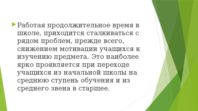 Работая продолжительное время в школе, приходится сталкиваться с рядом проблем, прежде всего, снижением мотивации учащихся к изучению предмета. Это наиболее ярко проявляется при переходе учащихся из начальной школы на среднюю ступень обучения и из среднего звена в старшее.