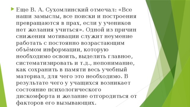 Еще В. А. Сухомлинский отмечал: «Все наши замыслы, все поиски и построения превращаются в прах, если у учеников нет желания учиться». Одной из причин снижения мотивации служит неумение работать с постоянно возрастающим объёмом информации, которую необходимо освоить, выделить главное, систематизировать и т.д., непонимание, как сохранить в памяти весь учебный материал, для чего это необходимо. В результате чего у учащихся возникает состояние психологического дискомфорта и желание отгородиться от факторов его вызывающих.