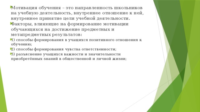 Мотивация обучения – это направленность школьников на учебную деятельность, внутреннее отношение к ней, внутреннее принятие цели учебной деятельности. Факторы, влияющие на формирование мотивации обучающихся на достижение предметных и метапредметных результатов: 1) способы формирования в учащихся позитивного отношения к обучению; 2) способы формирования чувства ответственности; 3) разъяснение учащихся важности и значительности приобретённых знаний в общественной и личной жизни;