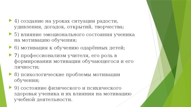 4) создание на уроках ситуации радости, удивления, догадок, открытий, творчества; 5) влияние эмоционального состояния ученика на мотивацию обучения; 6) мотивация к обучению одарённых детей; 7) профессионализм учителя, его роль в формировании мотивации обучающегося и его личности; 8) психологические проблемы мотивации обучения; 9) состояние физического и психического здоровья ученика и их влияния на мотивацию учебной деятельности.