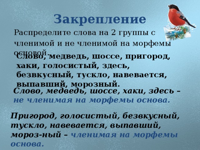 Закрепление Распределите слова на 2 группы с членимой и не членимой на морфемы основой. Слово, медведь, шоссе, пригород, хаки, голосистый, здесь, безвкусный, тускло, навевается, выпавший, морозный. Слово, медведь, шоссе, хаки, здесь – не членимая на морфемы основа. Пригород, голосистый, безвкусный, тускло, навевается, выпавший, мороз-ный – членимая на морфемы основа.