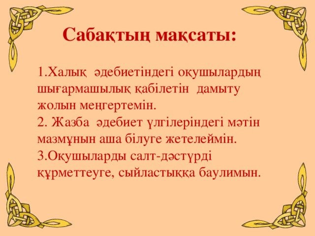 Сабақтың мақсаты: 1.Халық әдебиетіндегі оқушылардың шығармашылық қабілетін дамыту жолын меңгертемін. 2. Жазба әдебиет үлгілеріндегі мәтін мазмұнын аша білуге жетелеймін. 3.Оқушыларды салт-дәстүрді құрметтеуге, сыйластыққа баулимын.