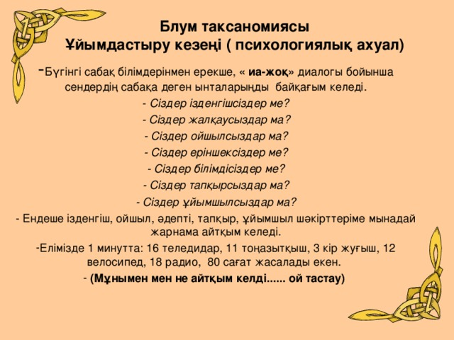 Блум таксаномиясы  Ұйымдастыру кезеңі ( психологиялық ахуал)   - Бүгінгі сабақ білімдерінмен ерекше, « иа-жоқ» диалогы бойынша сендердің сабақа деген ынталарыңды байқағым келеді. - Сіздер ізденгішсіздер ме? - Сіздер жалқаусыздар ма? - Сіздер ойшылсыздар ма? - Сіздер еріншексіздер ме? - Сіздер білімдісіздер ме? - Сіздер тапқырсыздар ма? - Сіздер ұйымшылсыздар ма? - Ендеше ізденгіш, ойшыл, әдепті, тапқыр, ұйымшыл шәкірттеріме мынадай жарнама айтқым келеді. Елімізде 1 минутта: 16 теледидар, 11 тоңазытқыш, 3 кір жуғыш, 12 велосипед, 18 радио, 80 сағат жасалады екен.  (Мұнымен мен не айтқым келді...... ой тастау)