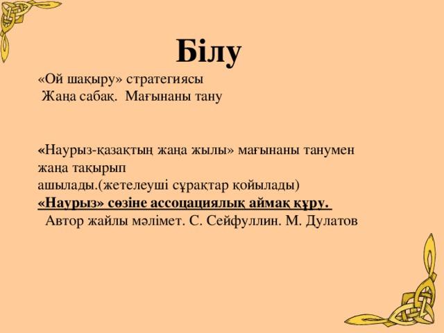 Білу «Ой шақыру» стратегиясы  Жаңа сабақ. Мағынаны тану    « Наурыз-қазақтың жаңа жылы» мағынаны танумен жаңа тақырып ашылады.(жетелеуші сұрақтар қойылады) «Наурыз» сөзіне ассоцациялық аймақ құру.   Автор жайлы мәлімет. С. Сейфуллин. М. Дулатов