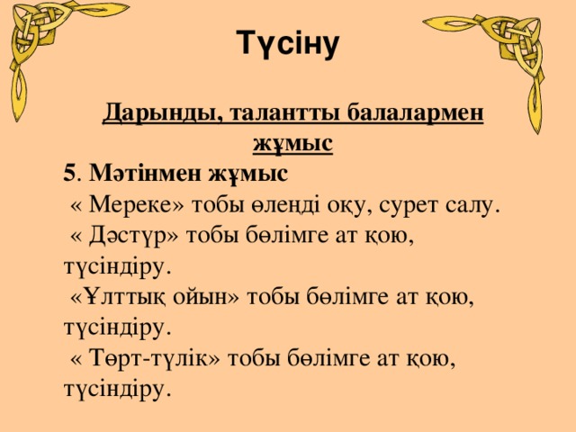 Түсіну   Дарынды, талантты балалармен жұмыс 5 . Мәтінмен жұмыс  « Мереке» тобы өлеңді оқу, сурет салу.  « Дәстүр» тобы бөлімге ат қою, түсіндіру.  «Ұлттық ойын» тобы бөлімге ат қою, түсіндіру.  « Төрт-түлік» тобы бөлімге ат қою, түсіндіру.