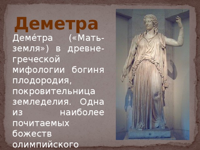 Деметра Деме́тра («Мать-земля») в древне-греческой мифологии богиня плодородия, покровительница земледелия. Одна из наиболее почитаемых божеств олимпийского пантеона.