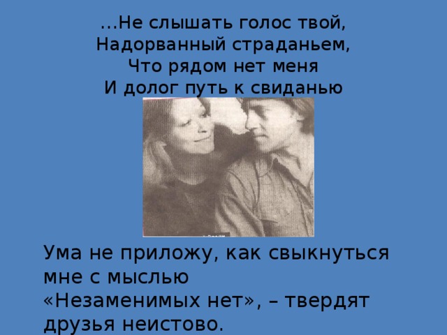 … Не слышать голос твой,  Надорванный страданьем,  Что рядом нет меня  И долог путь к свиданью Ума не приложу, как свыкнуться мне с мыслью «Незаменимых нет», – твердят друзья неистово. «Незаменимых нет», - пошлейшая из фраз Кто длизок, тот не заменим для нас. (М. Влади)