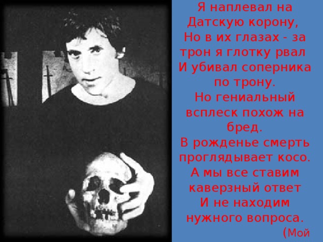 Я Гамлет, я насилье презирал.  Я наплевал на Датскую корону,  Но в их глазах - за трон я глотку рвал  И убивал соперника по трону.  Но гениальный всплеск похож на бред.  В рожденье смерть проглядывает косо.  А мы все ставим каверзный ответ  И не находим нужного вопроса.  ( Мой Гамлет )