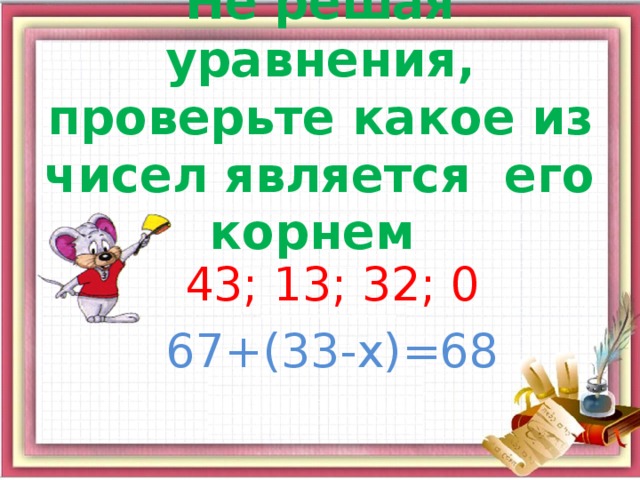 Не решая уравнения, проверьте какое из чисел является его корнем 43; 13; 32; 0 67+(33-х)=68