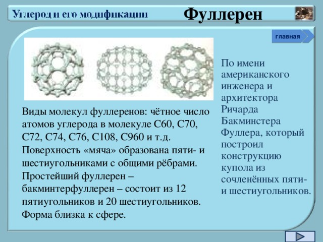 Фуллерен главная По имени американского инженера и архитектора Ричарда Бакминстера Фуллера, который построил конструкцию купола из сочленённых пяти- и шестиугольников. Виды молекул фуллеренов: чётное число атомов углерода в молекуле С60, С70, С72, С74, С76, С108, С960 и т.д.  Поверхность «мяча» образована пяти- и шестиугольниками с общими рёбрами.  Простейший фуллерен – бакминтерфуллерен – состоит из 12 пятиугольников и 20 шестиугольников. Форма близка к сфере.