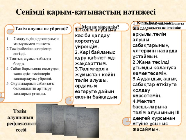 Сенімді қарым-қатынастың нәтижесі Тәлімалушымен алдағы  уақытта не істеймін: 1.Кері байланыс жасау арқылы,тәлім алушы сабақтарының үлгерімін назарда ұстаймын. 2.Жаңа тәсілді ұтымды қолануға көмектесемін. 3.Аудандық ашық сабақтар өткізуге қолдау көрсетемін. 4.Мектеп басшыларына тәлім алушының ІІІ деңгей курсынан өтуіне ұсыныс жасаймын. 1.Тәлім алушыға кәсіби қалдау көрсетуді үйрендім. Мен не үйрендім? 2.Кері байланыс құру қабілетімді жақсарттым. 3.Тәлімгерлік жұмыстан кейін тәлім алушы, әрдайым өзгеруге дайын екенін байқадым 7 модульдің идеяларымен мазмұнымен танысты. Тәлім алушы не үйренді? 2.Тәжірибесіне өзгерістер енгізді. 3.Топтық жұмыс табысты болды. 4. Сабақ барысында оқытудың жаңа әдіс- тәсілдерін жоспарлауды үйренді. 5. Оқушылардың сабақтағы белсенділігін арттыру жолдарын ұғынды. Тәлім алушының  рефлексивті  есебі