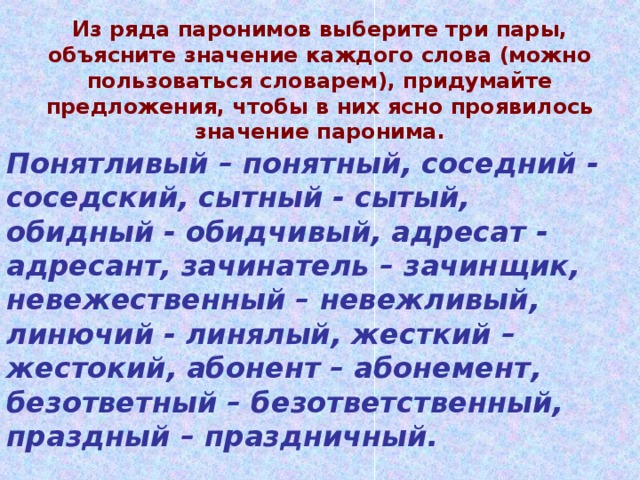 Из ряда паронимов выберите три пары, объясните значение каждого слова (можно пользоваться словарем), придумайте предложения, чтобы в них ясно проявилось значение паронима. Понятливый – понятный, соседний - соседский, сытный - сытый, обидный - обидчивый, адресат - адресант, зачинатель – зачинщик, невежественный – невежливый, линючий - линялый, жесткий – жестокий, абонент – абонемент, безответный – безответственный, праздный – праздничный.