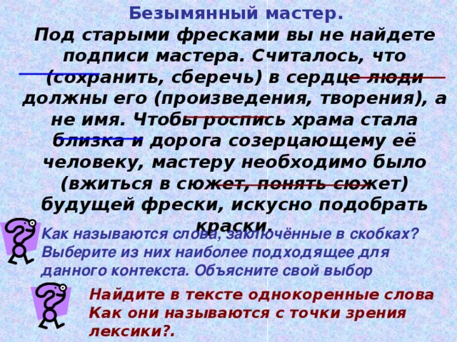 Безымянный мастер. Под старыми фресками вы не найдете подписи мастера. Считалось, что (сохранить, сберечь) в сердце люди должны его (произведения, творения), а не имя. Чтобы роспись храма стала близка и дорога созерцающему её человеку, мастеру необходимо было (вжиться в сюжет, понять сюжет) будущей фрески, искусно подобрать краски. Как называются слова, заключённые в скобках? Выберите из них наиболее подходящее  для данного контекста. Объясните свой выбор Найдите в тексте однокоренные слова Как они называются с точки зрения лексики?.