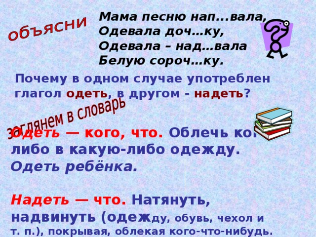 Мама песню нап...вала,  Одевала доч…ку,  Одевала – над…вала  Белую сороч…ку. Почему в одном случае употреблен глагол одеть , в другом - надеть ? Одеть — кого, что.  Облечь кого-либо в какую-либо одежду. Одеть ребёнка.  Надеть — что.  Натянуть, надвинуть (одеж ду, обувь, чехол и т. п.), покрывая, облекая кого-что-нибудь. Надеть костюм,