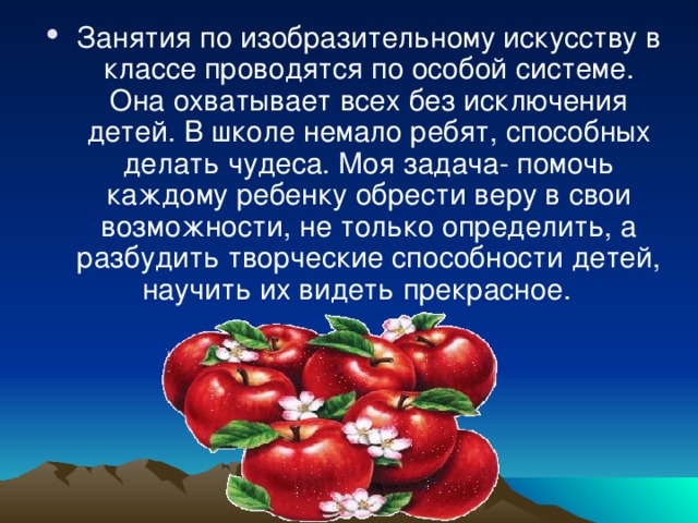 Занятия по изобразительному искусству в классе проводятся по особой системе. Она охватывает всех без исключения детей. В школе немало ребят, способных делать чудеса. Моя задача- помочь каждому ребенку обрести веру в свои возможности, не только определить, а разбудить творческие способности детей, научить их видеть прекрасное.