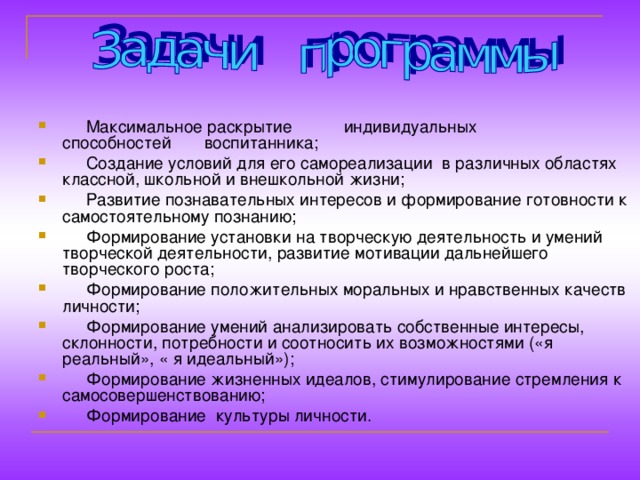 Максимальное раскрытие индивидуальных способностей воспитанника;  Создание условий для его самореализации в различных областях классной, школьной и внешкольной жизни;  Развитие познавательных интересов и формирование готовности к самостоятельному познанию;  Формирование установки на творческую деятельность и умений творческой деятельности, развитие мотивации дальнейшего творческого роста;  Формирование положительных моральных и нравственных качеств личности;  Формирование умений анализировать собственные интересы, склонности, потребности и соотносить их возможностями («я реальный», « я идеальный»);  Формирование жизненных идеалов, стимулирование стремления к самосовершенствованию;  Формирование культуры личности.