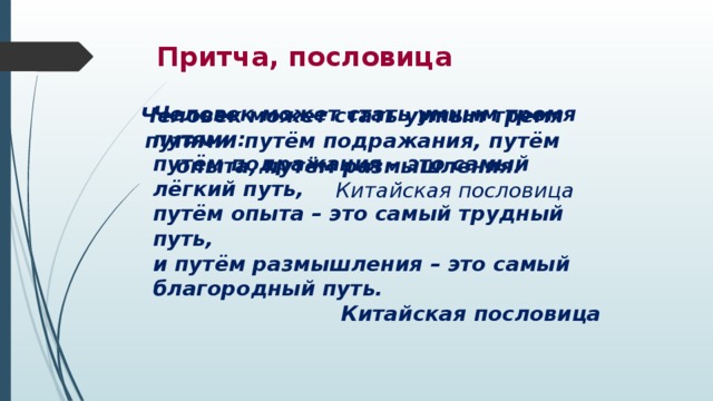 Притча, пословица Человек может стать умным тремя путями: путём подражания – это самый лёгкий путь, путём опыта – это самый трудный путь, и путём размышления – это самый благородный путь. Китайская пословица Человек может стать умным тремя путями: путём подражания, путём опыта, путём размышления. Китайская пословица