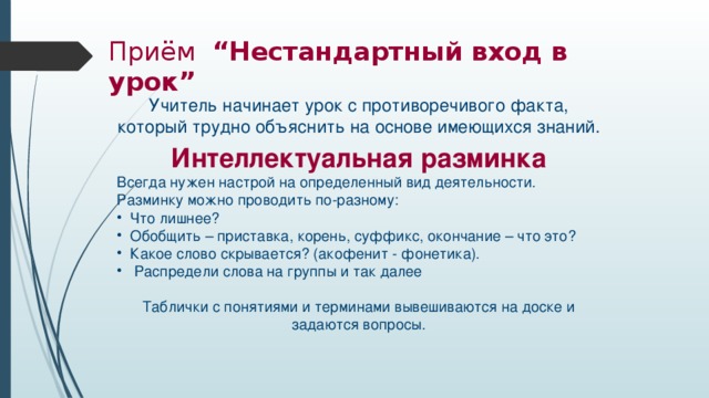 Приём “Нестандартный вход в урок” Учитель начинает урок с противоречивого факта, который трудно объяснить на основе имеющихся знаний. Интеллектуальная разминка Всегда нужен настрой на определенный вид деятельности. Разминку можно проводить по-разному:  Что лишнее?  Обобщить – приставка, корень, суффикс, окончание – что это?  Какое слово скрывается? (акофенит - фонетика).  Распредели слова на группы и так далее Таблички с понятиями и терминами вывешиваются на доске и задаются вопросы.