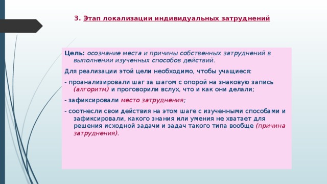 3. Этап локализации индивидуальных затруднений     Цель: осознание места и причины собственных затруднений в выполнении изученных способов действий. Для реализации этой цели необходимо, чтобы учащиеся: - проанализировали шаг за шагом с опорой на знаковую запись (алгоритм) и проговорили вслух, что и как они делали; - зафиксировали место затруднения ; - соотнесли свои действия на этом шаге с изученными способами и зафиксировали, какого знания или умения не хватает для решения исходной задачи и задач такого типа вообще (причина затруднения).