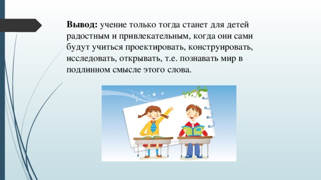 Вывод: учение только тогда станет для детей радостным и привлекательным, когда они сами будут учиться проектировать, конструировать, исследовать, открывать, т.е. познавать мир в подлинном смысле этого слова.