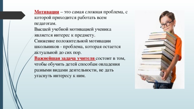 Мотивация – это самая сложная проблема, с которой приходится работать всем педагогам. Высшей учебной мотивацией ученика является интерес к предмету. Снижение положительной мотивации школьников - проблема, которая остается актуальной до сих пор. Важнейшая задача учителя  состоит в том, чтобы обучить детей способам овладения разными видами деятельности, не дать угаснуть интересу к ним.