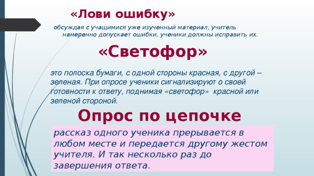 «Лови ошибку» обсуждая с учащимися уже изученный материал, учитель намеренно допускает ошибки, ученики должны исправить их.  «Светофор»  это полоска бумаги, с одной стороны красная, с другой – зеленая. При опросе ученики сигнализируют о своей готовности к ответу, поднимая «светофор»  красной или зеленой стороной.  Опрос по цепочке рассказ одного ученика прерывается в любом месте и передается другому жестом учителя. И так несколько раз до завершения ответа.