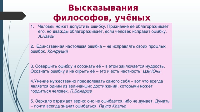 Высказывания философов, учёных   Человек может допустить ошибку. Признание её облагораживает его, но дважды облагораживает, если человек исправит ошибку. А.Навои 2. Единственная настоящая ошибка – не исправлять своих прошлых ошибок. Конфуций  3. Совершить ошибку и осознать её – в этом заключается мудрость. Осознать ошибку и не скрыть её – это и есть честность. Цзи Юнь 4.Умение мужественно преодолевать самого себя – вот что всегда является одним из величайших достижений, которыми может гордиться человек. П.Бомарше 5. Зеркало отражает верно; оно не ошибается, ибо не думает. Думать – почти всегда значит ошибаться. Пауло Коэльо