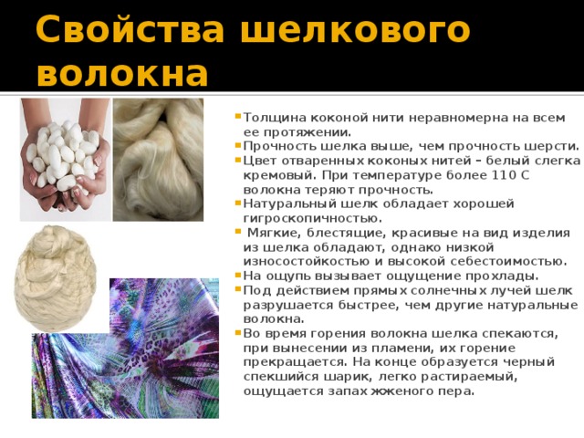 Свойства шелкового волокна Толщина коконой нити неравномерна на всем ее протяжении. Прочность шелка выше, чем прочность шерсти. Цвет отваренных коконых нитей – белый слегка кремовый. При температуре более 110 С волокна теряют прочность. Натуральный шелк обладает хорошей гигроскопичностью.  Мягкие, блестящие, красивые на вид изделия из шелка обладают, однако низкой износостойкостью и высокой себестоимостью. На ощупь вызывает ощущение прохлады. Под действием прямых солнечных лучей шелк разрушается быстрее, чем другие натуральные волокна. Во время горения волокна шелка спекаются, при вынесении из пламени, их горение прекращается. На конце образуется черный спекшийся шарик, легко растираемый, ощущается запах жженого пера.  