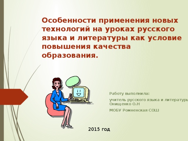 Особенности применения новых технологий на уроках русского языка и литературы как условие повышения качества образования. Работу выполнила: учитель русского языка и литературы Онищенко О.Н МОБУ Ромненская СОШ 2015 год