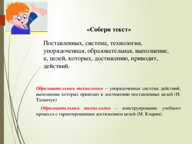 «Собери текст» Поставленных, система, технология, упорядоченная, образовательная, выполнение, к, целей, которых, достижению, приводит, действий. Образовательная технология  – упорядоченная система действий, выполнение которых приводит к достижению поставленных целей (Н. Таланчук)  Образовательная технология  – конструирование учебного процесса с гарантированным достижением целей (М. Кларин).