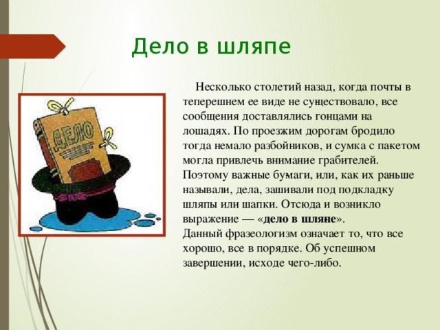 Дело в шляпе Несколько столетий назад, когда почты в теперешнем ее виде не су­ществовало, все сообщения доставлялись гонцами на лошадях. По проезжим дорогам бродило тогда немало разбойников, и сумка с па­кетом могла привлечь внимание грабителей. Поэтому важные бу­маги, или, как их раньше называли, дела, зашивали под подклад­ку шляпы или шапки. Отсюда и возникло выражение — « дело в шля­пе ».  Данный фразеологизм означает то, что все хорошо, все в порядке. Об успешном завершении, исходе чего-либо.