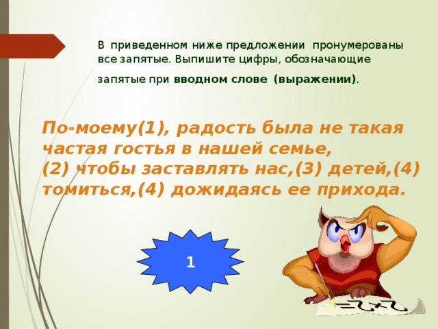 В  приведенном ниже предложении пронумерованы все запятые. Выпишите цифры, обозначающие запятые при вводном слове  (выражении) . По-моему(1), радость была не такая частая гостья в нашей семье, (2) чтобы заставлять нас,(3) детей,(4) томиться,(4) дожидаясь ее прихода.  1