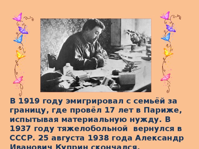 В 1919 году эмигрировал с семьёй за границу, где провёл 17 лет в Париже, испытывая материальную нужду. В 1937 году тяжелобольной вернулся в СССР. 25 августа 1938 года Александр Иванович Куприн скончался.