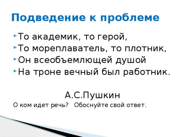 Подведение к проблеме То академик, то герой, То мореплаватель, то плотник, Он всеобъемлющей душой На троне вечный был работник.  А.С.Пушкин О ком идет речь? Обоснуйте свой ответ.