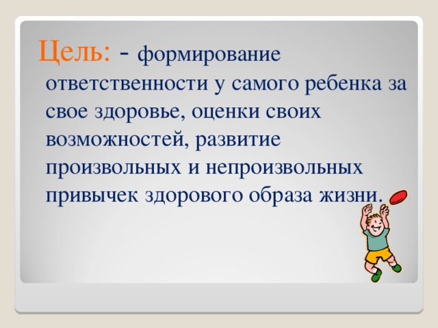 Цель: - формирование ответственности у самого ребенка за свое здоровье, оценки своих возможностей, развитие произвольных и непроизвольных привычек здорового образа жизни.