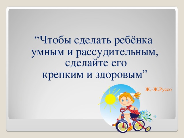 “ Чтобы сделать ребёнка  умным и рассудительным, сделайте его  крепким и здоровым” Ж.-Ж.Руссо