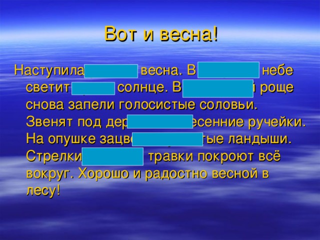 Вот и весна! Наступила ранняя весна. В голубом небе светит яркое солнце. В берёзовой роще снова запели голосистые соловьи. Звенят под деревьями весенние ручейки. На опушке зацвели душистые ландыши. Стрелки молодой травки покроют всё вокруг. Хорошо и радостно весной в лесу!