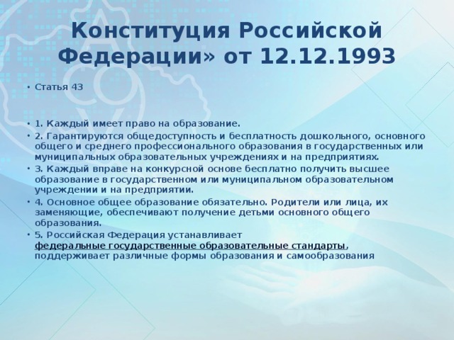 Конституция Российской Федерации» от 12.12.1993 Статья 43   1. Каждый имеет право на образование. 2. Гарантируются общедоступность и бесплатность дошкольного, основного общего и среднего профессионального образования в государственных или муниципальных образовательных учреждениях и на предприятиях. 3. Каждый вправе на конкурсной основе бесплатно получить высшее образование в государственном или муниципальном образовательном учреждении и на предприятии. 4. Основное общее образование обязательно. Родители или лица, их заменяющие, обеспечивают получение детьми основного общего образования. 5. Российская Федерация устанавливает  федеральные государственные образовательные стандарты , поддерживает различные формы образования и самообразования