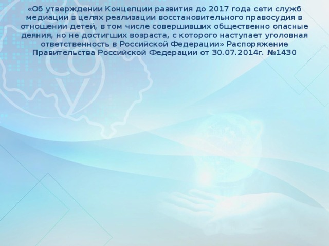 «Об утверждении Концепции развития до 2017 года сети служб медиации в целях реализации восстановительного правосудия в отношении детей, в том числе совершивших общественно опасные деяния, но не достигших возраста, с которого наступает уголовная ответственность в Российской Федерации» Распоряжение Правительства Российской Федерации от 30.07.2014г. №1430