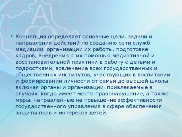 Концепция определяет основные цели, задачи и направления действий по созданию сети служб медиации, организации их работы, подготовке кадров, внедрению с их помощью медиативной и восстановительной практики в работу с детьми и подростками, вовлечение всех государственных и общественных институтов, участвующих в воспитании и формировании личности от семьи до высшей школы, включая органы и организации, привлекаемые в случаях, когда имеет место правонарушение, а также меры, направленные на повышение эффективности государственного управления в сфере обеспечения защиты прав и интересов детей.