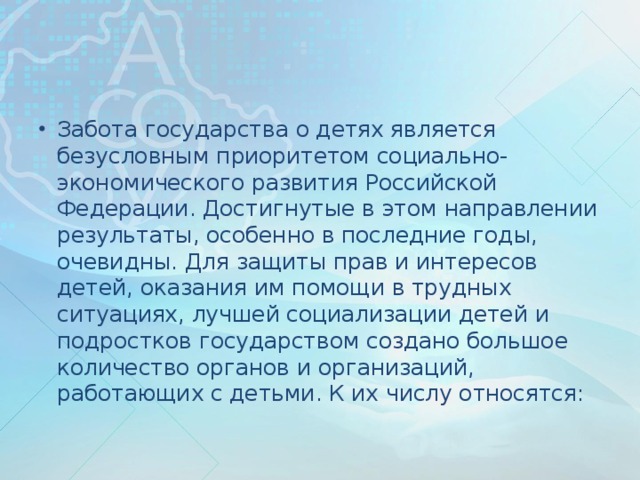 Забота государства о детях является безусловным приоритетом социально-экономического развития Российской Федерации. Достигнутые в этом направлении результаты, особенно в последние годы, очевидны. Для защиты прав и интересов детей, оказания им помощи в трудных ситуациях, лучшей социализации детей и подростков государством создано большое количество органов и организаций, работающих с детьми. К их числу относятся: